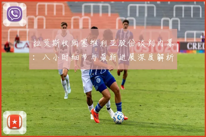 拉莫斯收购塞维利亚股份谈判内幕:八小时细节与最新进展深度解析