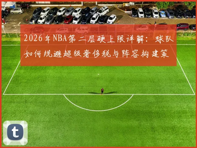 2026年NBA第二层硬上限详解：球队如何规避超级奢侈税与阵容构建策略