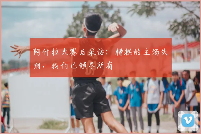 阿什拉夫赛后采访:糟糕的主场失利,我们已倾尽所有
