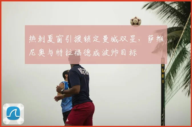 热刺夏窗引援锁定曼城双星，萨维尼奥与特拉福德成波帅目标