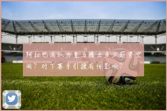 阿拉巴离队为皇马腾出多少薪资空间?对下赛季引援有何影响?