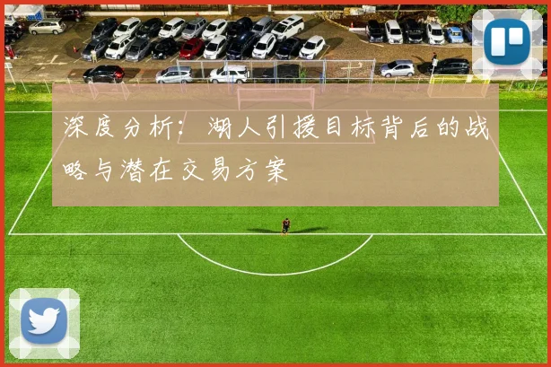 深度分析:湖人引援目标背后的战略与潜在交易方案