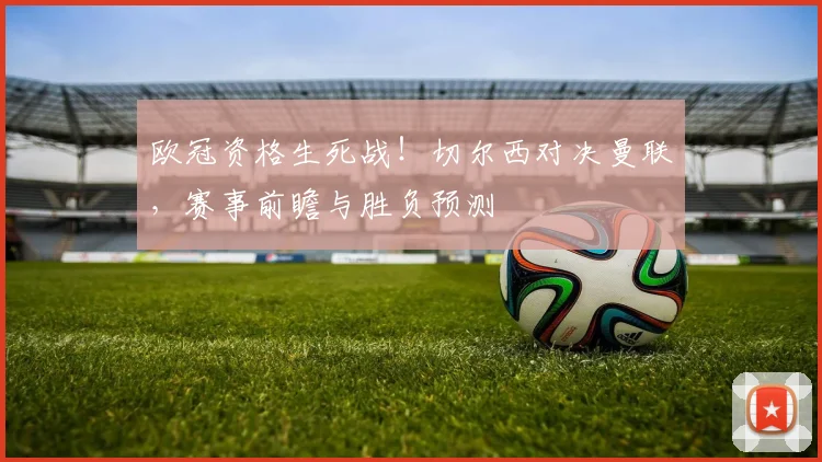 欧冠资格生死战!切尔西对决曼联,赛事前瞻与胜负预测