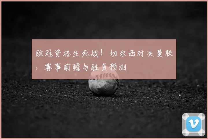 欧冠资格生死战！切尔西对决曼联，赛事前瞻与胜负预测