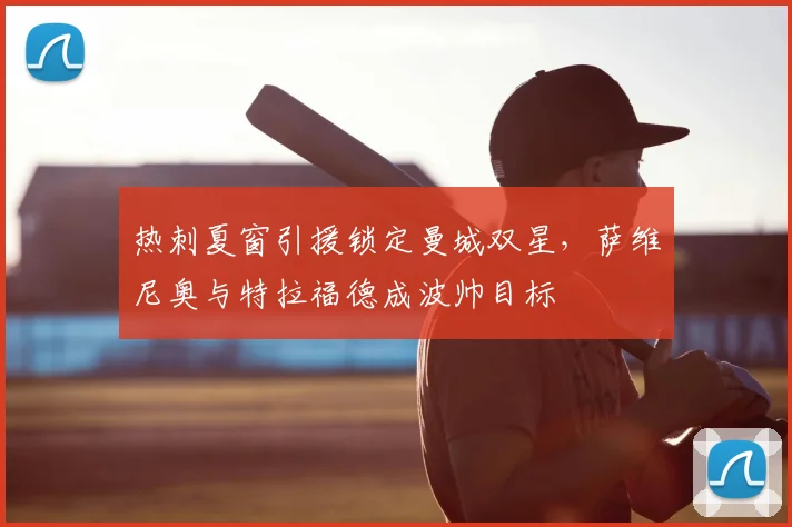 热刺夏窗引援锁定曼城双星,萨维尼奥与特拉福德成波帅目标