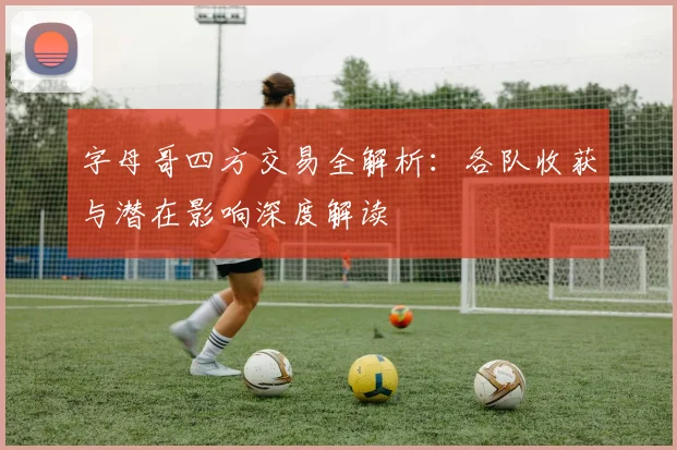 字母哥四方交易全解析:各队收获与潜在影响深度解读